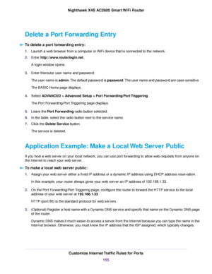 Page 155Delete a Port Forwarding Entry
To delete a port forwarding entry:
1.Launch a web browser from a computer or WiFi device that is connected to the network.
2.Enter http://www.routerlogin.net.
A login window opens.
3.Enter therouter user name and password.
The user name is admin.The default password is password.The user name and password are case-sensitive.
The BASIC Home page displays.
4.Select ADVANCED > Advanced Setup > Port Forwarding/Port Triggering.
The Port Forwarding/Port Triggering page displays....