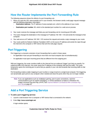 Page 156How the Router Implements the Port Forwarding Rule
The following sequence shows the effects of a port forwarding rule:
1.When you type the URL www.example.com in your browser, the browser sends a web page request message
with the following destination information:
•Destination address.The IP address of www.example.com, which is the address of your router.
•Destination port number. 80, which is the standard port number for a web server process.
2.Your router receives the message and finds your port...