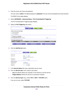 Page 1573.Enter the router user name and password.
The user name is admin.The default password is password.The user name and password are case-sensitive.
The BASIC Home page displays.
4.Select ADVANCED > Advanced Setup > Port Forwarding/Port Triggering.
The Port Forwarding/Port Triggering page displays.
5.Select the Port Triggering radio button.
6.Click the Add Service button.
7.In the Service Name field, type a descriptive service name.
8.From the Service User menu, select a user option:
•Any (the default)...