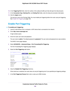 Page 15810.In the Triggering Port field, enter the number of the outbound traffic port that will open the inbound ports.
11.In the Connection Type, Starting Port, and Ending Port fields, enter the inbound connection information.
12.Click the Apply button.
The service is now in the Portmap Table.You must enable port triggering before the router uses port triggering.
See Enable Port Triggering on page 158.
Enable Port Triggering
To enable port triggering:
1.Launch a web browser from a computer or WiFi device that...