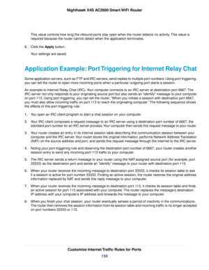 Page 159This value controls how long the inbound ports stay open when the router detects no activity.This value is
required because the router cannot detect when the application terminates.
8.Click the Apply button.
Your settings are saved.
Application Example: Port Triggering for Internet Relay Chat
Some application servers, such as FTP and IRC servers, send replies to multiple port numbers. Using port triggering,
you can tell the router to open more incoming ports when a particular outgoing port starts a...