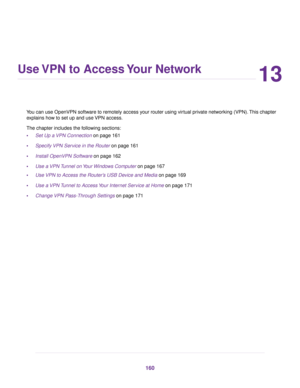 Page 16013
Use VPN to Access Your Network
You can use OpenVPN software to remotely access your router using virtual private networking (VPN).This chapter
explains how to set up and use VPN access.
The chapter includes the following sections:
•Set Up a VPN Connection on page 161
•Specify VPN Service in the Router on page 161
•Install OpenVPN Software on page 162
•Use a VPN Tunnel on Your Windows Computer on page 167
•Use VPN to Access the Router’s USB Device and Media on page 169
•Use a VPN Tunnel to Access Your...