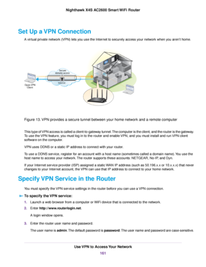 Page 161Set Up a VPN Connection
A virtual private network (VPN) lets you use the Internet to securely access your network when you aren’t home.
Figure 13.VPN provides a secure tunnel between your home network and a remote computer
This type of VPN access is called a client-to-gateway tunnel.The computer is the client, and the router is the gateway.
To use the VPN feature, you must log in to the router and enable VPN, and you must install and run VPN client
software on the computer.
VPN uses DDNS or a static IP...