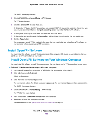 Page 162The BASIC Home page displays.
4.Select ADVANCED > Advanced Setup > VPN Service.
The VPN page displays.
5.Select the Enable VPN Service check box.
By default, the VPN uses the UDP service type and uses port 12974. If you want to customize the service type
and port, we recommend that you change these settings before you install the OpenVPN software.
6.To change the service type, scroll down and select the TCP radio button.
7.To change the port, scroll down to the Service Port field, and type the port...