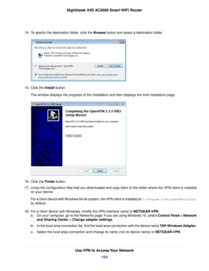 Page 16414.To specify the destination folder, click the Browse button and select a destination folder.
15.Click the Install button.
The window displays the progress of the installation and then displays the final installation page.
16.Click the Finish button.
17.Unzip the configuration files that you downloaded and copy them to the folder where the VPN client is installed
on your device.
For a client device with Windows 64-bit system, the VPN client is installed at C:\Programfiles\OpenVPN\config\
by default....