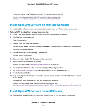 Page 165If you do not change the VPN interface name, the VPN tunnel connection will fail.
For more information about using OpenVPN on your Windows computer, visit
https://openvpn.net/index.php/open-source/documentation/howto.html#quick.
Install OpenVPN Software on Your Mac Computer
You must install this software on each Mac computer that you plan to use for VPN connections to your router.
To install VPN client software on your Mac computer:
1.Launch a web browser from a computer or WiFi device that is connected...