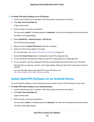 Page 166To install VPN client software on an iOS device:
1.Launch a web browser from a computer or WiFi device that is connected to the network.
2.Enter http://www.routerlogin.net.
A login window opens.
3.Enter the router user name and password.
The user name is admin.The default password is password.The user name and password are case-sensitive.
The BASIC Home page displays.
4.Select ADVANCED > Advanced Setup > VPN Service.
The VPN Service page displays.
5.Make sure that the Enable VPN Service check box is...