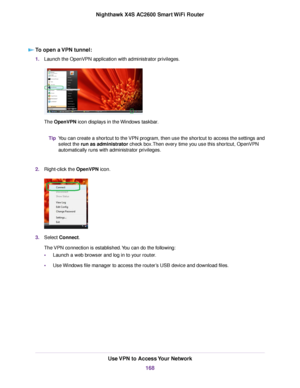 Page 168To open a VPN tunnel:
1.Launch the OpenVPN application with administrator privileges.
The OpenVPN icon displays in the Windows taskbar.
You can create a shortcut to the VPN program, then use the shortcut to access the settings and
select the run as administrator check box.Then every time you use this shortcut, OpenVPN
automatically runs with administrator privileges.
Tip
2.Right-click the OpenVPN icon.
3.Select Connect.
The VPN connection is established.You can do the following:
•Launch a web browser and...