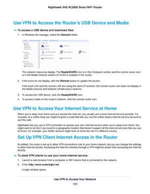 Page 169Use VPN to Access the Router’s USB Device and Media
To access a USB device and download files:
1.In Windows file manager, select the Network folder.
The network resources display.The ReadySHARE icon is in the Computer section and the remote router icon
is in the Media Devices section (if DLNA is enabled in the router).
2.If the icons do not display, click the Refresh button to update the screen.
If the local LAN and the remote LAN are using the same IP scheme, the remote router icon does not display in...