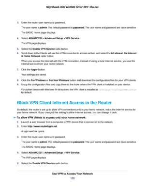 Page 1703.Enter the router user name and password.
The user name is admin.The default password is password.The user name and password are case-sensitive.
The BASIC Home page displays.
4.Select ADVANCED > Advanced Setup > VPN Service.
The VPN page displays.
5.Select the Enable VPN Service radio button.
6.Scroll down to the Clients will use this VPN connection to access section, and select the All sites on the Internet
& Home Network radio button.
When you access the Internet with the VPN connection, instead of...