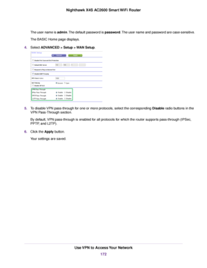 Page 172The user name is admin.The default password is password.The user name and password are case-sensitive.
The BASIC Home page displays.
4.Select ADVANCED > Setup > WAN Setup.
5.To disable VPN pass-through for one or more protocols, select the corresponding Disable radio buttons in the
VPN Pass-Through section.
By default, VPN pass-through is enabled for all protocols for which the router supports pass-through (IPSec,
PPTP, and L2TP).
6.Click the Apply button.
Your settings are saved.
Use VPN to Access Your...