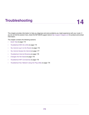 Page 17314
Troubleshooting
This chapter provides information to help you diagnose and solve problems you might experience with your router. If
you do not find the solution here, check the NETGEAR support site at http://support.netgear.com for product and contact
information.
The chapter contains the following sections:
•Quick Tips on page 174
•Troubleshoot With the LEDs on page 174
•You Cannot Log In to the Router on page 176
•You Cannot Access the Internet on page 177
•Troubleshoot Internet Browsing on page...
