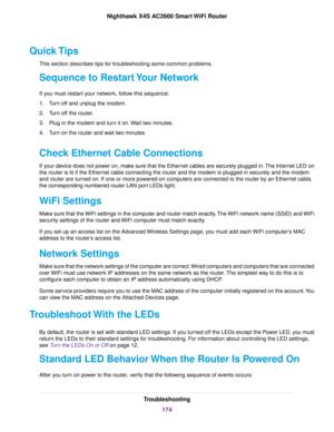Page 174Quick Tips
This section describes tips for troubleshooting some common problems.
Sequence to Restart Your Network
If you must restart your network, follow this sequence:
1.Turn off and unplug the modem.
2.Turn off the router.
3.Plug in the modem and turn it on.Wait two minutes.
4.Turn on the router and wait two minutes.
Check Ethernet Cable Connections
If your device does not power on, make sure that the Ethernet cables are securely plugged in.The Internet LED on
the router is lit if the Ethernet cable...