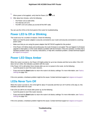 Page 1751.When power is first applied, verify that the Power LED  is lit.
2.After about two minutes, verify the following:
•The Power LED is solid white.
•The Internet LED is lit.
•The WiFi LED is lit unless you turned off the WiFi radio.
You can use the LEDs on the front panel of the router for troubleshooting.
Power LED Is Off or Blinking
This could occur for a number of reasons. Check the following:
•Make sure that the power adapter is securely connected to your router and securely connected to a working...