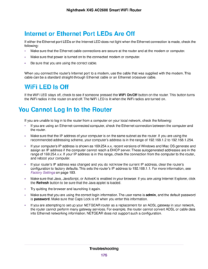 Page 176Internet or Ethernet Port LEDs Are Off
If either the Ethernet port LEDs or the Internet LED does not light when the Ethernet connection is made, check the
following:
•Make sure that the Ethernet cable connections are secure at the router and at the modem or computer.
•Make sure that power is turned on to the connected modem or computer.
•Be sure that you are using the correct cable.
When you connect the router’s Internet port to a modem, use the cable that was supplied with the modem.This
cable can be a...