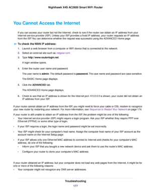 Page 177You Cannot Access the Internet
If you can access your router but not the Internet, check to see if the router can obtain an IP address from your
Internet service provider (ISP). Unless your ISP provides a fixed IP address, your router requests an IP address
from the ISP.You can determine whether the request was successful using the ADVANCED Home page.
To check the WAN IP address:
1.Launch a web browser from a computer or WiFi device that is connected to the network.
2.Select an external site such as...