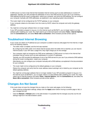 Page 178A DNS server is a host on the Internet that translates Internet names (such as www addresses) to numeric IP
addresses.Typically, your ISP provides the addresses of one or two DNS servers for your use. If you entered a
DNS address during the router’s configuration, reboot your computer, and verify the DNS address.You can configure
your computer manually with DNS addresses, as explained in your operating system documentation.
•The router might not be configured as the TCP/IP gateway on your computer.
If...