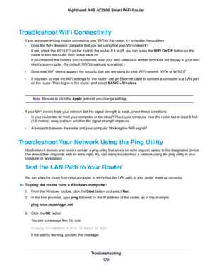 Page 179Troubleshoot WiFi Connectivity
If you are experiencing trouble connecting over WiFi to the router, try to isolate the problem:
•Does the WiFi device or computer that you are using find your WiFi network?
If not, check the WiFi LED on the front of the router. If it is off, you can press the WiFi On/Off button on the
router to turn the routerWiFi radios back on.
If you disabled the router’s SSID broadcast, then your WiFi network is hidden and does not display in your WiFi
client’s scanning list. (By...