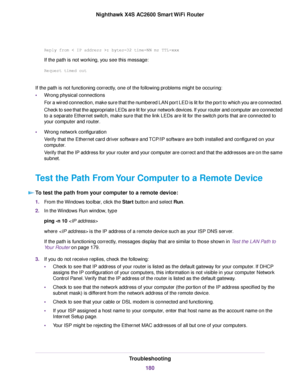 Page 180Replyfrom:bytes=32time=NNmsTTL=xxx
If the path is not working, you see this message:
Requesttimedout
If the path is not functioning correctly, one of the following problems might be occuring:
•Wrong physical connections
For a wired connection, make sure that the numbered LAN port LED is lit for the port to which you are connected.
Check to see that the appropriate LEDs are lit for your network devices. If your router and computer are connected
to a separate Ethernet switch, make sure that the link LEDs...
