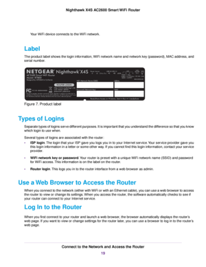 Page 19Your WiFi device connects to the WiFi network.
Label
The product label shows the login information, WiFi network name and network key (password), MAC address, and
serial number.
Figure 7. Product label
Types of Logins
Separate types of logins serve different purposes. It is important that you understand the difference so that you know
which login to use when.
Several types of logins are associated with the router:
•ISP login.The login that your ISP gave you logs you in to your Internet service.Your...