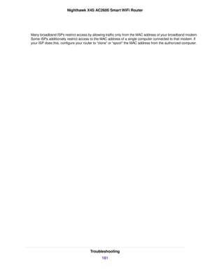 Page 181Many broadband ISPs restrict access by allowing traffic only from the MAC address of your broadband modem.
Some ISPs additionally restrict access to the MAC address of a single computer connected to that modem. If
your ISP does this, configure your router to “clone” or “spoof” the MAC address from the authorized computer.
Troubleshooting
181
Nighthawk X4S AC2600 Smart WiFi Router 