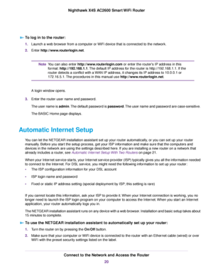 Page 20To log in to the router:
1.Launch a web browser from a computer or WiFi device that is connected to the network.
2.Enter http://www.routerlogin.net.
You can also enter http://www.routerlogin.com or enter the router's IP address in this
format:http://192.168.1.1.The default IP address for the router is http://192.168.1.1. If the
router detects a conflict with a WAN IP address, it changes its IP address to 10.0.0.1 or
172.16.5.1.The procedures in this manual use http://www.routerlogin.net.
Note
A login...