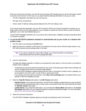 Page 22When your Internet service starts, your Internet service provider (ISP) typically gives you all the information needed
to connect to the Internet. For DSL service, you might need the following information to set up your router:
•The ISP configuration information for your DSL account
•ISP login name and password
•Fixed or static IP address setting (special deployment by ISP; this setting is rare)
If you cannot locate this information, ask your ISP to provide it.When your Internet connection is working,...