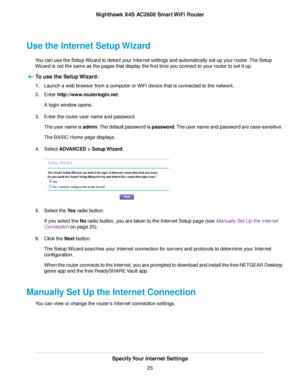 Page 25Use the Internet Setup Wizard
You can use the Setup Wizard to detect your Internet settings and automatically set up your router.The Setup
Wizard is not the same as the pages that display the first time you connect to your router to set it up.
To use the Setup Wizard:
1.Launch a web browser from a computer or WiFi device that is connected to the network.
2.Enter http://www.routerlogin.net.
A login window opens.
3.Enter the router user name and password.
The user name is admin.The default password is...