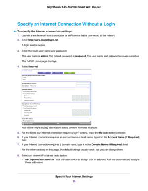 Page 26Specify an Internet Connection Without a Login
To specify the Internet connection settings:
1.Launch a web browser from a computer or WiFi device that is connected to the network.
2.Enter http://www.routerlogin.net.
A login window opens.
3.Enter the router user name and password.
The user name is admin.The default password is password.The user name and password are case-sensitive.
The BASIC Home page displays.
4.Select Internet.
Your router might display information that is different from this example....