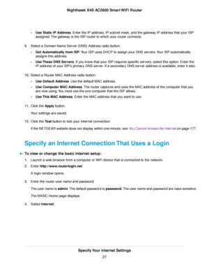 Page 27•Use Static IP Address. Enter the IP address, IP subnet mask, and the gateway IP address that your ISP
assigned.The gateway is the ISP router to which your router connects.
9.Select a Domain Name Server (DNS) Address radio button:
•Get Automatically from ISP.Your ISP uses DHCP to assign your DNS servers.Your ISP automatically
assigns this address.
•Use These DNS Servers. If you know that your ISP requires specific servers, select this option. Enter the
IP address of your ISP’s primary DNS server. If a...