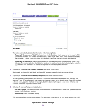 Page 31The router automatically detects the information in the following fields:
•Router’s IPv6 Address on WAN.This field shows the IPv6 address that is acquired for the router’s WAN
(or Internet) interface.The number after the slash (/) is the length of the prefix, which is also indicated by
the underline (_) under the IPv6 address. If no address is acquired, the field displays Not Available.
•Router’s IPv6 Address on LAN.This field shows the IPv6 address that is acquired for the router’s LAN
interface.The...