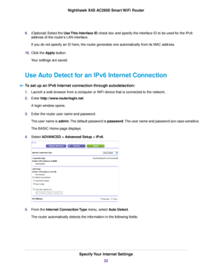 Page 329.(Optional) Select the Use This Interface ID check box and specify the interface ID to be used for the IPv6
address of the router’s LAN interface.
If you do not specify an ID here, the router generates one automatically from its MAC address.
10.Click the Apply button.
Your settings are saved.
Use Auto Detect for an IPv6 Internet Connection
To set up an IPv6 Internet connection through autodetection:
1.Launch a web browser from a computer or WiFi device that is connected to the network.
2.Enter...