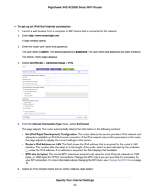 Page 34To set up an IPv6 6rd Internet connection:
1.Launch a web browser from a computer or WiFi device that is connected to the network.
2.Enter http://www.routerlogin.net.
A login window opens.
3.Enter the router user name and password.
The user name is admin.The default password is password.The user name and password are case-sensitive.
The BASIC Home page displays.
4.Select ADVANCED > Advanced Setup > IPv6.
5.From the Internet Connection Type menu, select 6rd Tunnel.
The page adjusts.The router...