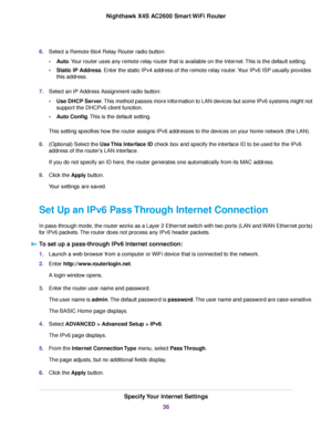 Page 366.Select a Remote 6to4 Relay Router radio button:
•Auto.Your router uses any remote relay router that is available on the Internet.This is the default setting.
•Static IP Address. Enter the static IPv4 address of the remote relay router.Your IPv6 ISP usually provides
this address.
7.Select an IP Address Assignment radio button:
•Use DHCP Server.This method passes more information to LAN devices but some IPv6 systems might not
support the DHCPv6 client function.
•Auto Config.This is the default setting....