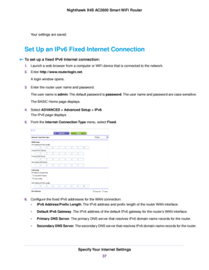 Page 37Your settings are saved.
Set Up an IPv6 Fixed Internet Connection
To set up a fixed IPv6 Internet connection:
1.Launch a web browser from a computer or WiFi device that is connected to the network.
2.Enter http://www.routerlogin.net.
A login window opens.
3.Enter the router user name and password.
The user name is admin.The default password is password.The user name and password are case-sensitive.
The BASIC Home page displays.
4.Select ADVANCED > Advanced Setup > IPv6.
The IPv6 page displays.
5.From the...