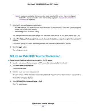 Page 38If you do not specify the DNS servers, the router uses the DNS servers that are configured
for the IPv4 Internet connection on the Internet Setup page. (See Manually Set Up the Internet
Connection on page 25.)
Note
7.Select an IP Address Assignment radio button:
•Use DHCP Server.This method passes more information to LAN devices but some IPv6 systems might not
support the DHCPv6 client function.
•Auto Config.This is the default setting.
This setting specifies how the router assigns IPv6 addresses to the...