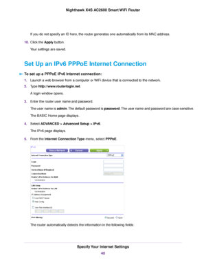 Page 40If you do not specify an ID here, the router generates one automatically from its MAC address.
10.Click the Apply button.
Your settings are saved.
Set Up an IPv6 PPPoE Internet Connection
To set up a PPPoE IPv6 Internet connection:
1.Launch a web browser from a computer or WiFi device that is connected to the network.
2.Type http://www.routerlogin.net.
A login window opens.
3.Enter the router user name and password.
The user name is admin.The default password is password.The user name and password are...