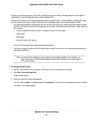 Page 42If a device in the data path uses a lower MTU setting than the other devices, the data packets must be split or
“fragmented” to accommodate the device with the smallest MTU.
The best MTU setting for NETGEAR equipment is often the default value. In some situations, changing the value
fixes one problem but causes another. Leave the MTU unchanged unless one of these situations occurs:
•You experience problems connecting to your ISP or other Internet service, and the technical support of either
the ISP or...