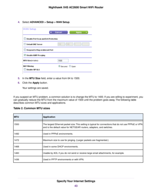 Page 434.Select ADVANCED > Setup > WAN Setup.
5.In the MTU Size field, enter a value from 64 to 1500.
6.Click the Apply button.
Your settings are saved.
If you suspect an MTU problem, a common solution is to change the MTU to 1400. If you are willing to experiment, you
can gradually reduce the MTU from the maximum value of 1500 until the problem goes away.The following table
describes common MTU sizes and applications.
Table 2. Common MTU sizes
ApplicationMTU
The largest Ethernet packet size.This setting is...