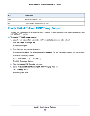 Page 44ApplicationMTU
Maximum size for AOL DSL.1400
Typical value to connect to dial-up ISPs.576
Enable British Telcom IGMP Proxy Support
You must use this feature only for British Telcom (BT) Internet Protocol television (IPTV) service. It might also work
with TalkTalk IPTV service.
To enable BT IGMP proxy support:
1.Launch a web browser from a computer or WiFi device that is connected to the network.
2.Type http://www.routerlogin.net.
A login window opens.
3.Enter the router user name and password.
The user...