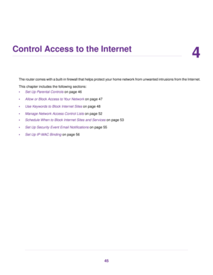 Page 454
Control Access to the Internet
The router comes with a built-in firewall that helps protect your home network from unwanted intrusions from the Internet.
This chapter includes the following sections:
•Set Up Parental Controls on page 46
•Allow or Block Access to Your Network on page 47
•Use Keywords to Block Internet Sites on page 48
•Manage Network Access Control Lists on page 52
•Schedule When to Block Internet Sites and Services on page 53
•Set Up Security Event Email Notifications on page 55
•Set...