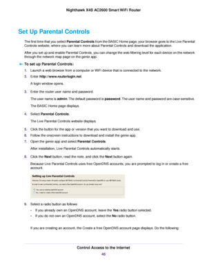 Page 46Set Up Parental Controls
The first time that you select Parental Controls from the BASIC Home page, your browser goes to the Live Parental
Controls website, where you can learn more about Parental Controls and download the application.
After you set up and enable Parental Controls, you can change the web filtering level for each device on the network
through the network map page on the genie app.
To set up Parental Controls:
1.Launch a web browser from a computer or WiFi device that is connected to the...