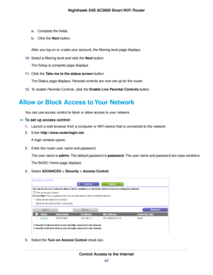 Page 47a.Complete the fields.
b.Click the Next button.
After you log on or create your account, the filtering level page displays.
10.Select a filtering level and click the Next button.
The Setup is complete page displays.
11.Click the Take me to the status screen button.
The Status page displays. Parental controls are now set up for the router.
12.To enable Parental Controls, click the Enable Live Parental Controls button.
Allow or Block Access to Your Network
You can use access control to block or allow...