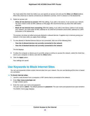 Page 48You must select this check box before you can specify an access rule and use the Allow and Block buttons.
When this check box is cleared, all devices are allowed to connect, even if a device is in the blocked list.
6.Select an access rule:
•Allow all new devices to connect.With this setting, if you add a new device, it can access your network.
You don’t need to enter its MAC address on this page.We recommend that you leave this radio button
selected.
•Block all new devices from connecting.With this...