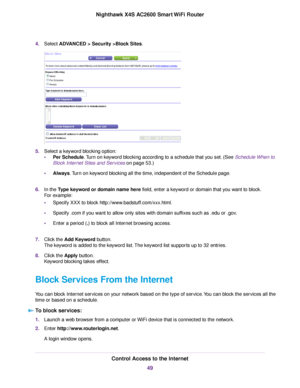 Page 494.Select ADVANCED > Security >Block Sites.
5.Select a keyword blocking option:
•Per Schedule.Turn on keyword blocking according to a schedule that you set. (See Schedule When to
Block Internet Sites and Services on page 53.)
•Always.Turn on keyword blocking all the time, independent of the Schedule page.
6.In the Type keyword or domain name here field, enter a keyword or domain that you want to block.
For example:
•Specify XXX to block http://www.badstuff.com/xxx.html.
•Specify .com if you want to allow...