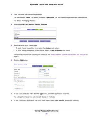 Page 503.Enter the router user name and password.
The user name is admin.The default password is password.The user name and password are case-sensitive.
The BASIC Home page displays.
4.Select ADVANCED > Security > Block Services.
5.Specify when to block the services:
•To block the services all the time, select the Always radio button.
•To block the services based on a schedule, select the Per Schedule radio button.
For information about how to specify the schedule, see Schedule When to Block Internet Sites and...