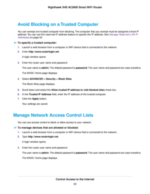 Page 52Avoid Blocking on a Trusted Computer
You can exempt one trusted computer from blocking.The computer that you exempt must be assigned a fixed IP
address.You can use the reserved IP address feature to specify the IP address. See Manage Reserved LAN IP
Addresses on page 64.
To specify a trusted computer:
1.Launch a web browser from a computer or WiFi device that is connected to the network.
2.Enter http://www.routerlogin.net.
A login window opens.
3.Enter the router user name and password.
The user name is...