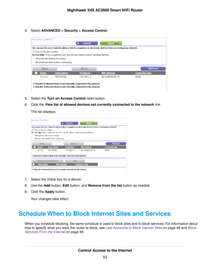 Page 534.Select ADVANCED > Security > Access Control.
5.Select the Turn on Access Control radio button.
6.Click the View list of allowed devices not currently connected to the network link.
The list displays.
7.Select the check box for a device.
8.Use the Add button, Edit button, and Remove from the list button as needed.
9.Click the Apply button.
Your changes take effect.
Schedule When to Block Internet Sites and Services
When you schedule blocking, the same schedule is used to block sites and to block...