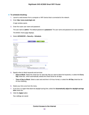 Page 54To schedule blocking:
1.Launch a web browser from a computer or WiFi device that is connected to the network.
2.Enter http://www.routerlogin.net.
A login window opens.
3.Enter the router user name and password.
The user name is admin.The default password is password.The user name and password are case-sensitive.
The BASIC Home page displays.
4.Select ADVANCED > Security > Schedule.
5.Specify when to block keywords and services:
•Days to Block. Select the check box for each day that you want to block the...