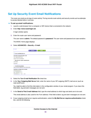 Page 55Set Up Security Event Email Notifications
The router can email you its logs of router activity.The log records router activity and security events such as attempts
to access blocked sites or services.
To set up email notifications:
1.Launch a web browser from a computer or WiFi device that is connected to the network.
2.Enter http://www.routerlogin.net.
A login window opens.
3.Enter the router user name and password.
The user name is admin.The default password is password.The user name and password are...